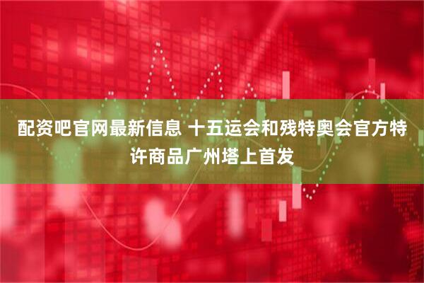 配资吧官网最新信息 十五运会和残特奥会官方特许商品广州塔上首发