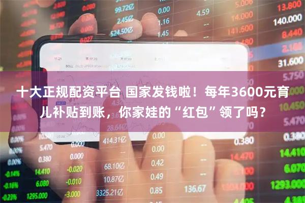 十大正规配资平台 国家发钱啦！每年3600元育儿补贴到账，你家娃的“红包”领了吗？