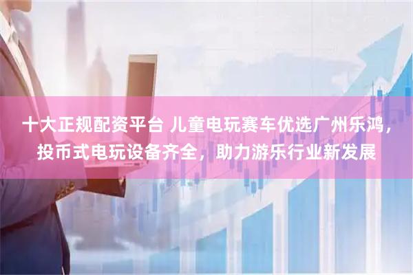 十大正规配资平台 儿童电玩赛车优选广州乐鸿，投币式电玩设备齐全，助力游乐行业新发展