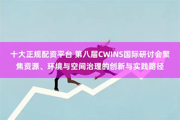 十大正规配资平台 第八届CWINS国际研讨会聚焦资源、环境与空间治理的创新与实践路径