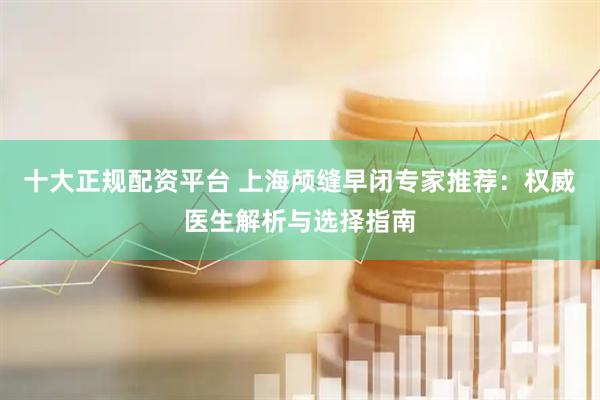 十大正规配资平台 上海颅缝早闭专家推荐：权威医生解析与选择指南