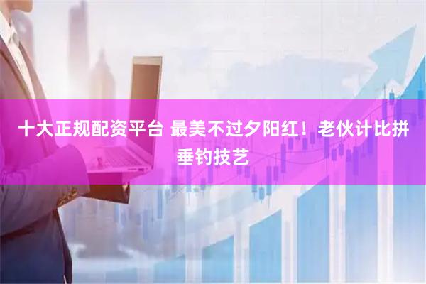 十大正规配资平台 最美不过夕阳红！老伙计比拼垂钓技艺