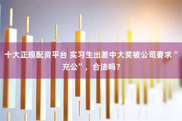 十大正规配资平台 实习生出差中大奖被公司要求“充公”，合法吗？