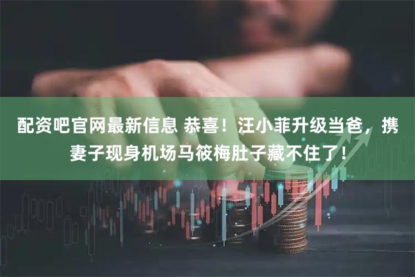 配资吧官网最新信息 恭喜！汪小菲升级当爸，携妻子现身机场马筱梅肚子藏不住了！