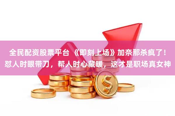 全民配资股票平台 《即刻上场》加奈那杀疯了！怼人时眼带刀，帮人时心藏暖，这才是职场真女神