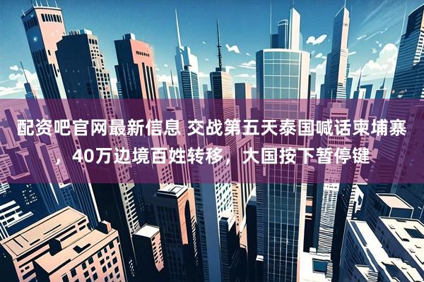 配资吧官网最新信息 交战第五天泰国喊话柬埔寨，40万边境百姓转移，大国按下暂停键