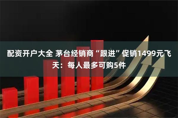 配资开户大全 茅台经销商“跟进”促销1499元飞天：每人最多可购5件