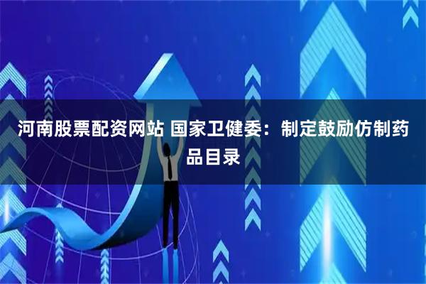 河南股票配资网站 国家卫健委：制定鼓励仿制药品目录