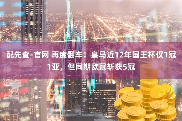 配先查-官网 再度翻车！皇马近12年国王杯仅1冠1亚，但同期欧冠斩获5冠