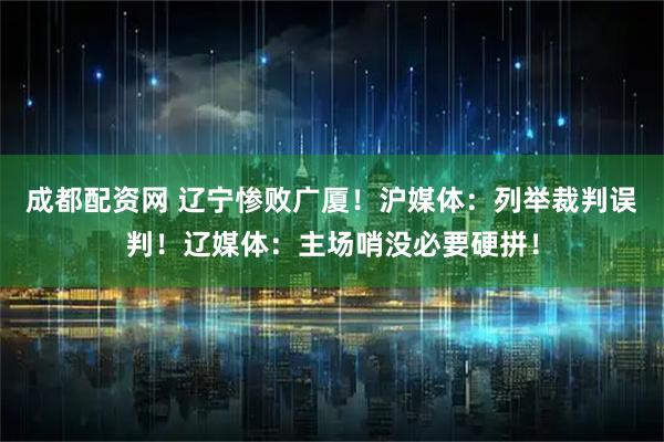 成都配资网 辽宁惨败广厦！沪媒体：列举裁判误判！辽媒体：主场哨没必要硬拼！