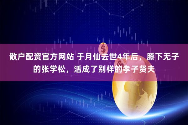 散户配资官方网站 于月仙去世4年后，膝下无子的张学松，活成了别样的孝子贤夫