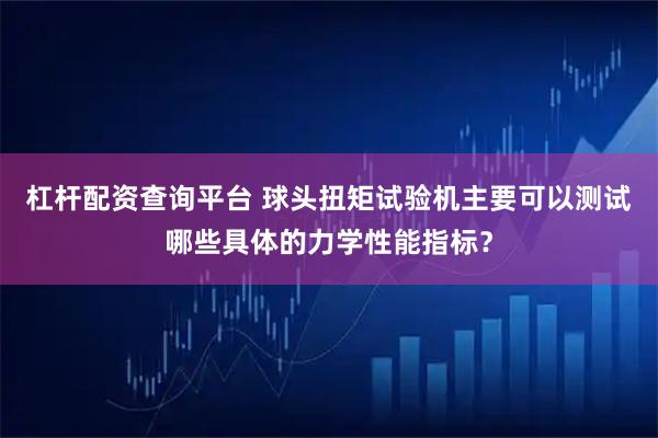 杠杆配资查询平台 球头扭矩试验机主要可以测试哪些具体的力学性能指标？