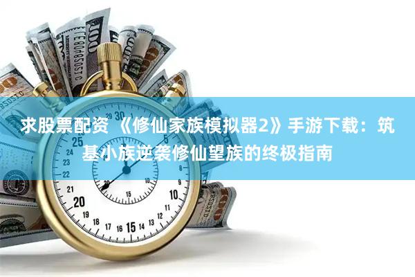 求股票配资 《修仙家族模拟器2》手游下载：筑基小族逆袭修仙望族的终极指南