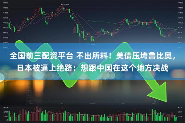 全国前三配资平台 不出所料！美债压垮鲁比奥，日本被逼上绝路：想跟中国在这个地方决战