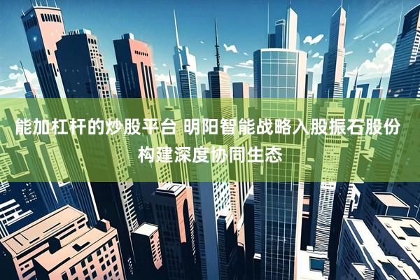 能加杠杆的炒股平台 明阳智能战略入股振石股份 构建深度协同生态