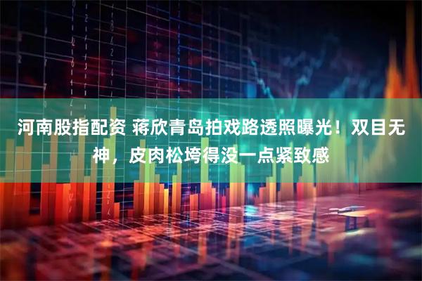 河南股指配资 蒋欣青岛拍戏路透照曝光！双目无神，皮肉松垮得没一点紧致感