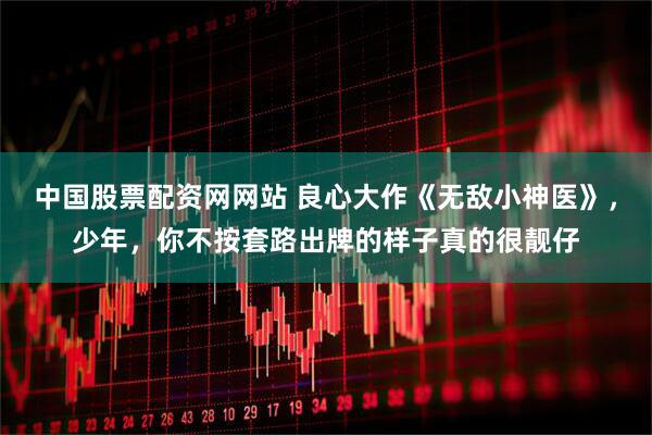 中国股票配资网网站 良心大作《无敌小神医》，少年，你不按套路出牌的样子真的很靓仔