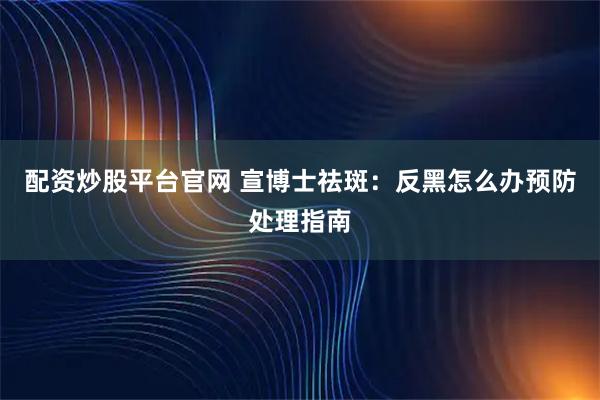 配资炒股平台官网 宣博士祛斑：反黑怎么办预防处理指南