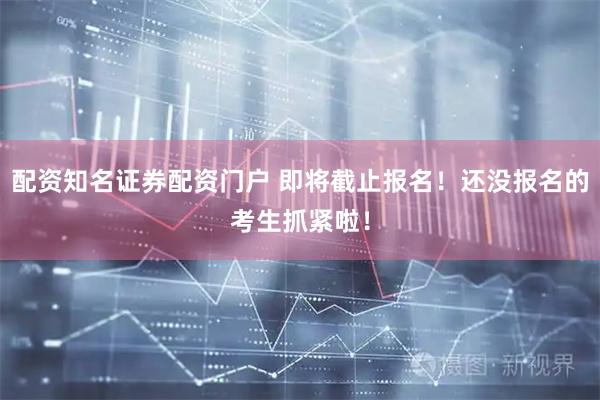 配资知名证券配资门户 即将截止报名！还没报名的考生抓紧啦！