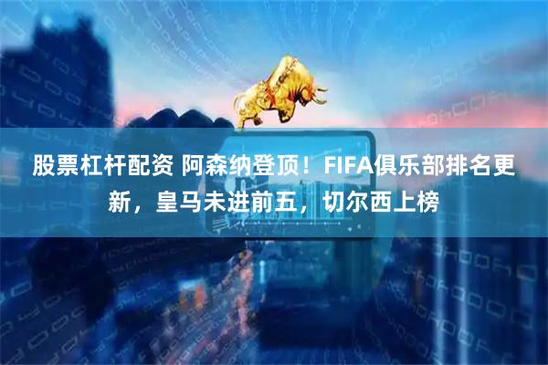 股票杠杆配资 阿森纳登顶！FIFA俱乐部排名更新，皇马未进前五，切尔西上榜