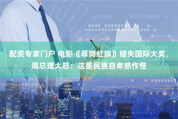 配资专家门户 电影《翠岗红旗》错失国际大奖，周总理大怒：这是民族自卑感作怪