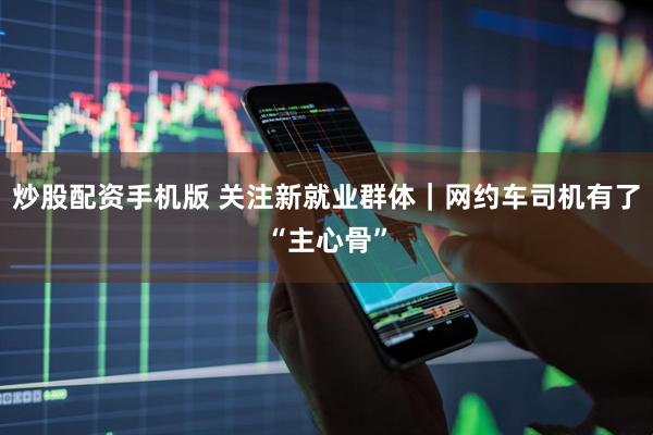 炒股配资手机版 关注新就业群体｜网约车司机有了“主心骨”