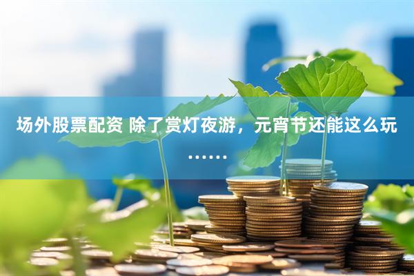 场外股票配资 除了赏灯夜游，元宵节还能这么玩……