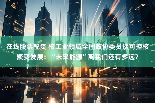 在线股票配资 核工业领域全国政协委员谈可控核聚变发展：“未来能源”离我们还有多远？