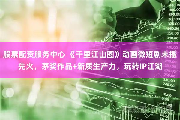 股票配资服务中心 《千里江山图》动画微短剧未播先火，茅奖作品+新质生产力，玩转IP江湖