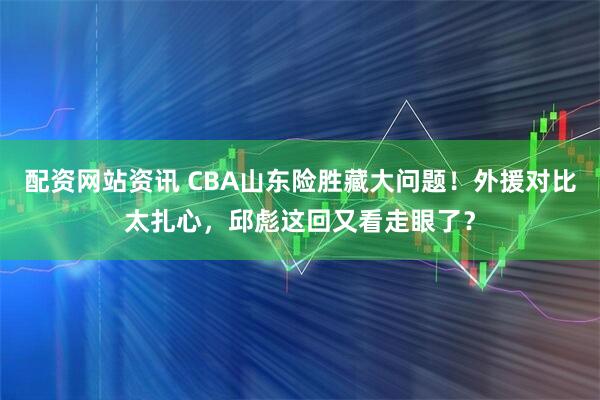 配资网站资讯 CBA山东险胜藏大问题！外援对比太扎心，邱彪这回又看走眼了？