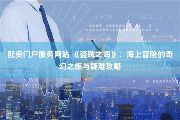 配资门户服务网站 《盗贼之海》：海上冒险的奇幻之旅与疑难攻略