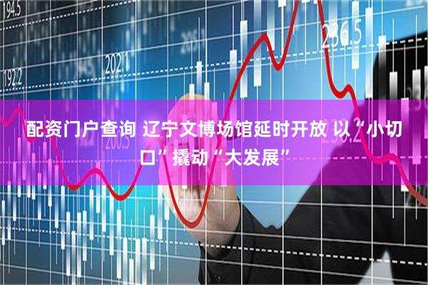 配资门户查询 辽宁文博场馆延时开放 以“小切口”撬动“大发展”