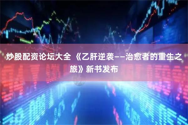 炒股配资论坛大全 《乙肝逆袭——治愈者的重生之旅》新书发布