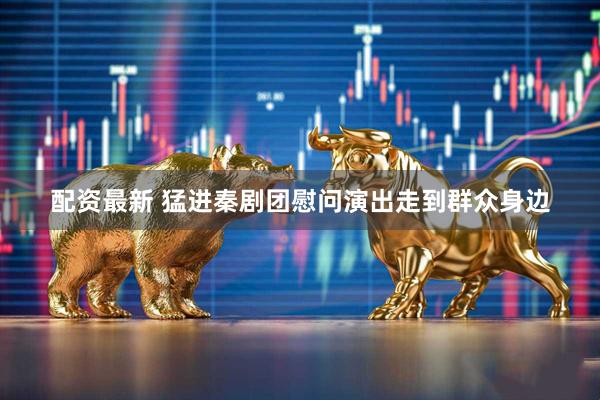 配资最新 猛进秦剧团慰问演出走到群众身边