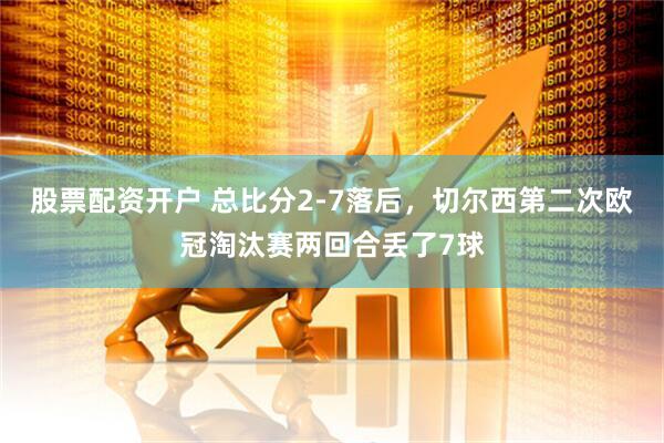 股票配资开户 总比分2-7落后，切尔西第二次欧冠淘汰赛两回合丢了7球