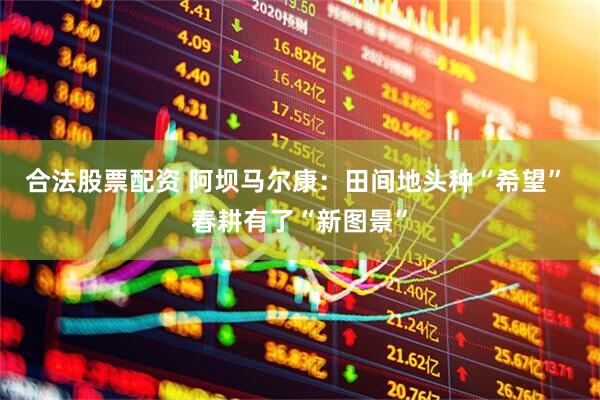 合法股票配资 阿坝马尔康：田间地头种“希望” 春耕有了“新图景”