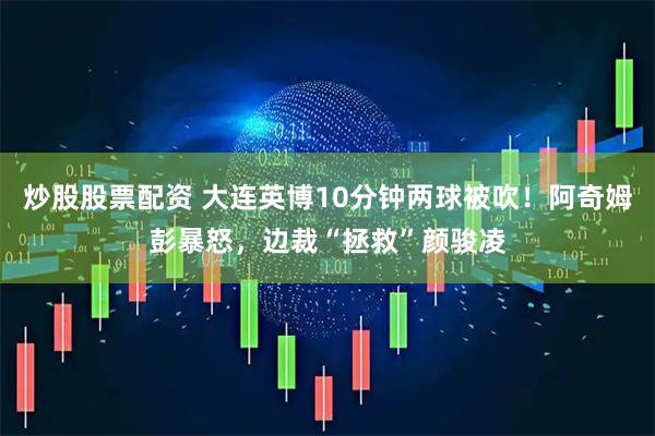 炒股股票配资 大连英博10分钟两球被吹！阿奇姆彭暴怒，边裁“拯救”颜骏凌