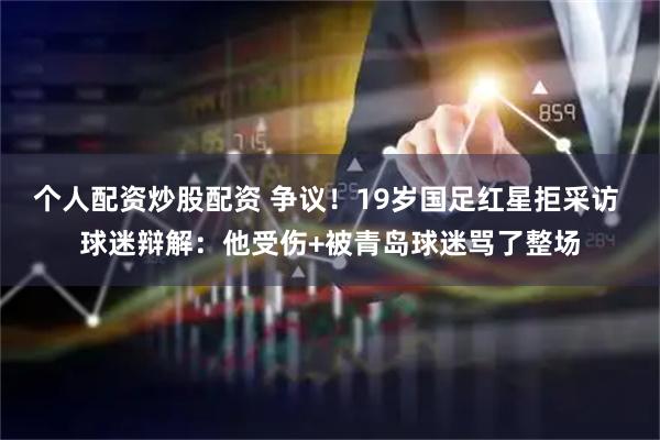 个人配资炒股配资 争议！19岁国足红星拒采访 球迷辩解：他受伤+被青岛球迷骂了整场