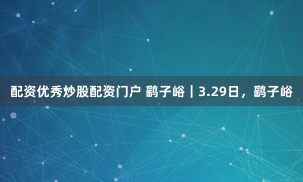 配资优秀炒股配资门户 鹞子峪｜3.29日，鹞子峪
