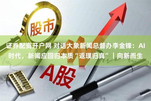 证券配资开户网 对话大象新闻总督办李金锋：AI时代，新闻应回归本质“返璞归真”｜向新而生