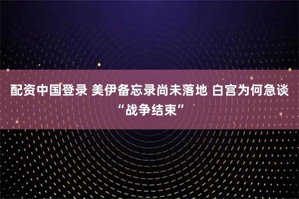 配资中国登录 美伊备忘录尚未落地 白宫为何急谈“战争结束”